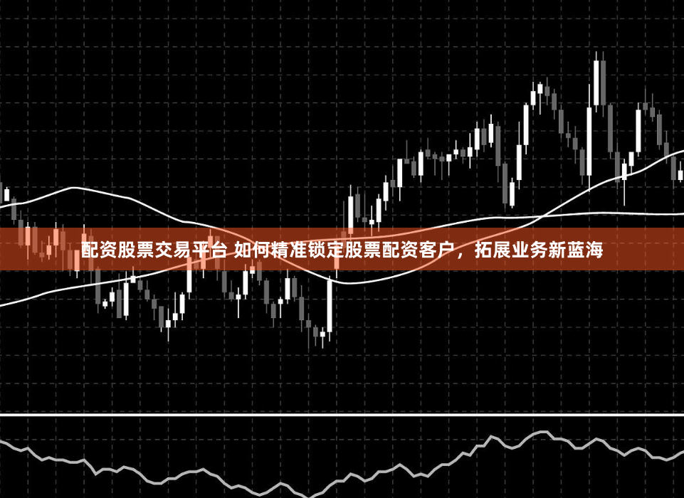 配资股票交易平台 如何精准锁定股票配资客户，拓展业务新蓝海