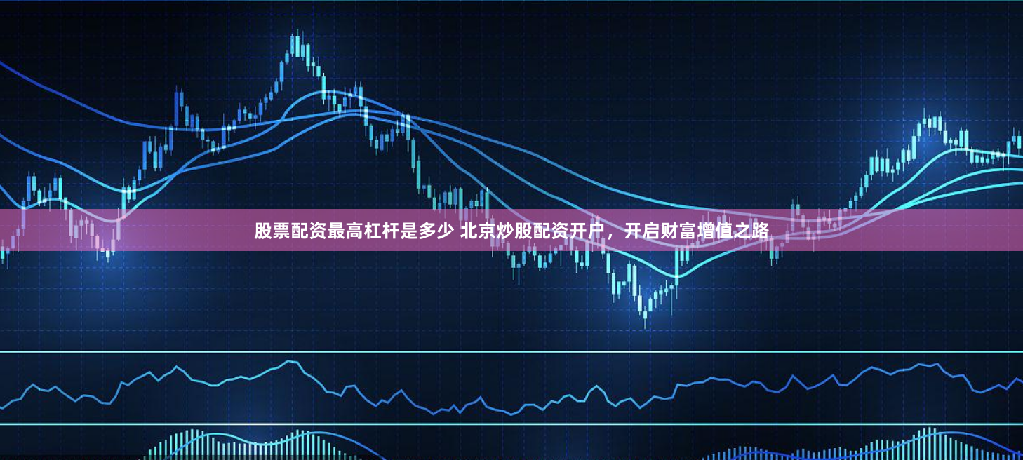 股票配资最高杠杆是多少 北京炒股配资开户，开启财富增值之路