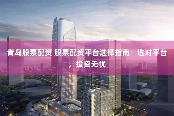 青岛股票配资 股票配资平台选择指南：选对平台，投资无忧