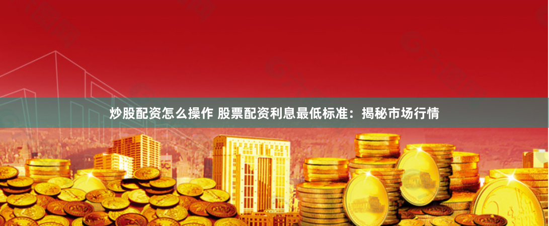 炒股配资怎么操作 股票配资利息最低标准：揭秘市场行情