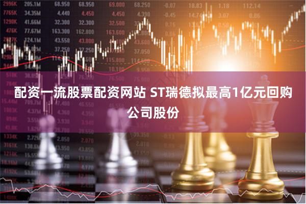 配资一流股票配资网站 ST瑞德拟最高1亿元回购公司股份