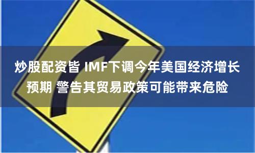 炒股配资皆 IMF下调今年美国经济增长预期 警告其贸易政策可能带来危险