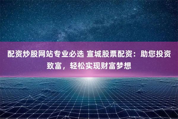 配资炒股网站专业必选 宣城股票配资：助您投资致富，轻松实现财富梦想